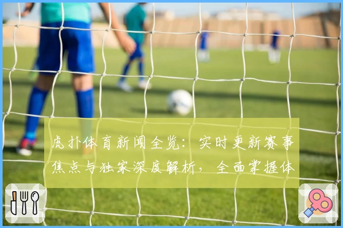 虎扑体育新闻全览：实时更新赛事焦点与独家深度解析，全面掌握体育圈动态