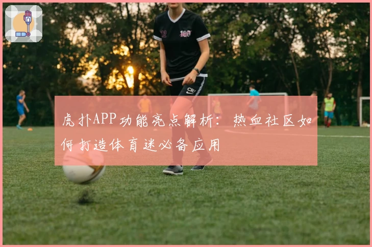 虎扑APP功能亮点解析:热血社区如何打造体育迷必备应用