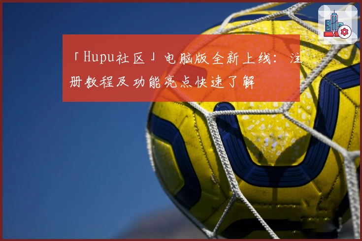 「Hupu社区」电脑版全新上线：注册教程及功能亮点快速了解