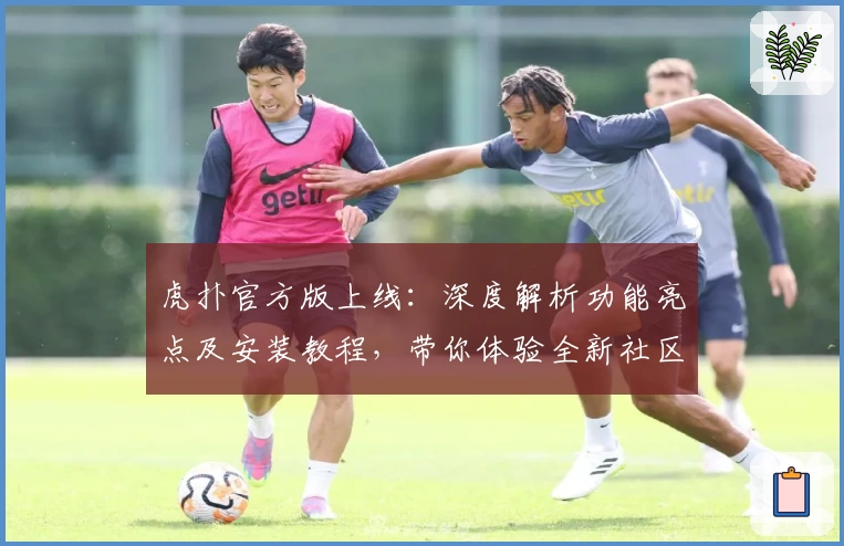 虎扑官方版上线：深度解析功能亮点及安装教程，带你体验全新社区互动魅力