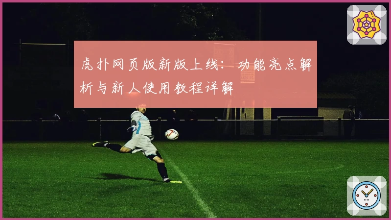 虎扑网页版新版上线：功能亮点解析与新人使用教程详解