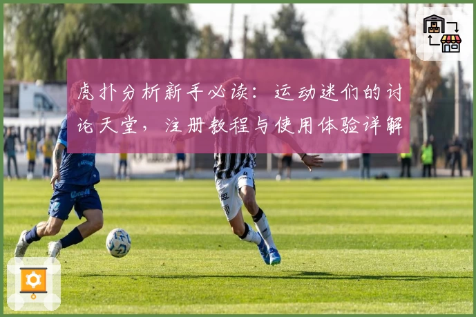 虎扑分析新手必读:运动迷们的讨论天堂,注册教程与使用体验详解