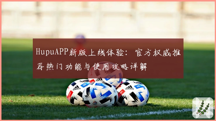 HupuAPP新版上线体验：官方权威推荐热门功能与使用攻略详解