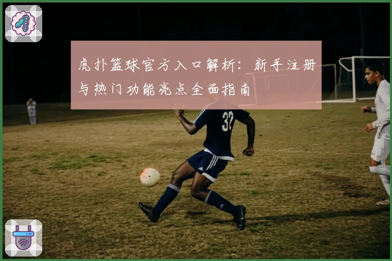 虎扑篮球官方入口解析：新手注册与热门功能亮点全面指南