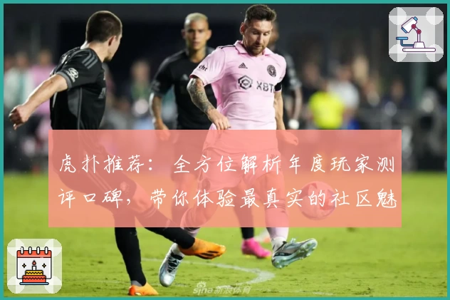 虎扑推荐：全方位解析年度玩家测评口碑，带你体验最真实的社区魅力
