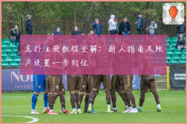 虎扑注册教程全解：新人指南及账户设置一步到位