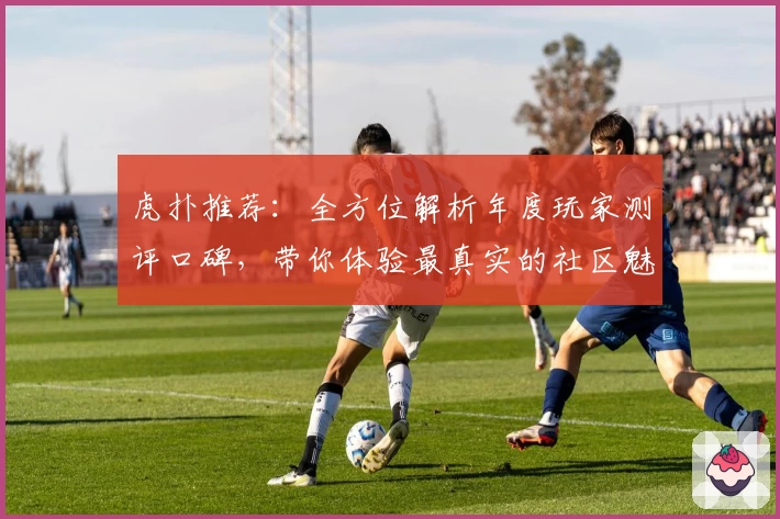 虎扑推荐：全方位解析年度玩家测评口碑，带你体验最真实的社区魅力