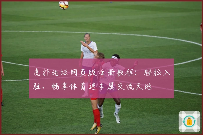 虎扑论坛网页版注册教程：轻松入驻，畅享体育迷专属交流天地