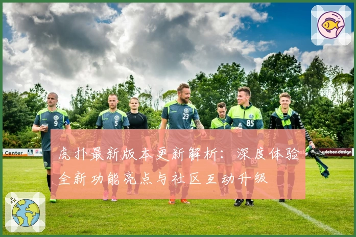 虎扑最新版本更新解析：深度体验全新功能亮点与社区互动升级