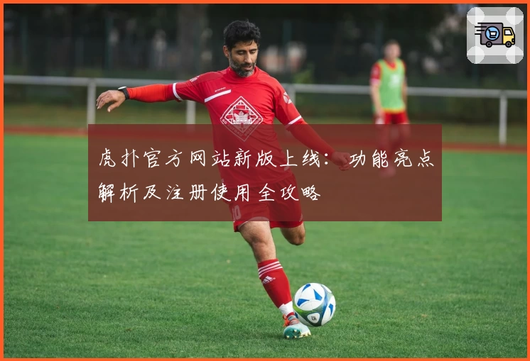 虎扑官方网站新版上线：功能亮点解析及注册使用全攻略