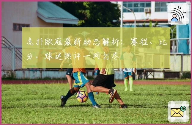 虎扑欧冠最新动态解析：赛程、比分、球迷热评一网打尽