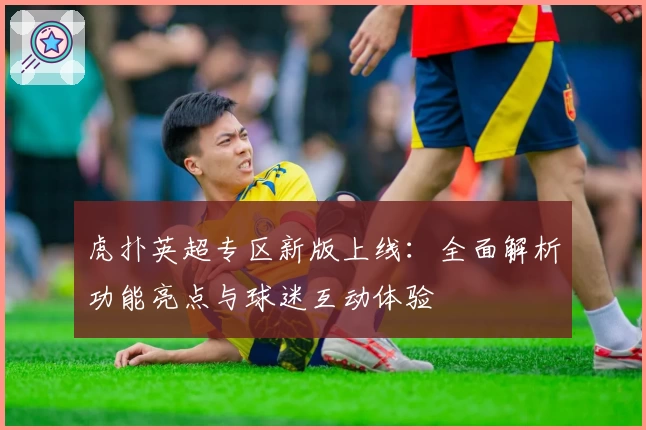 虎扑英超专区新版上线：全面解析功能亮点与球迷互动体验