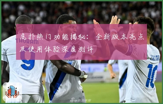 虎扑热门功能揭秘：全新版本亮点及使用体验深度测评