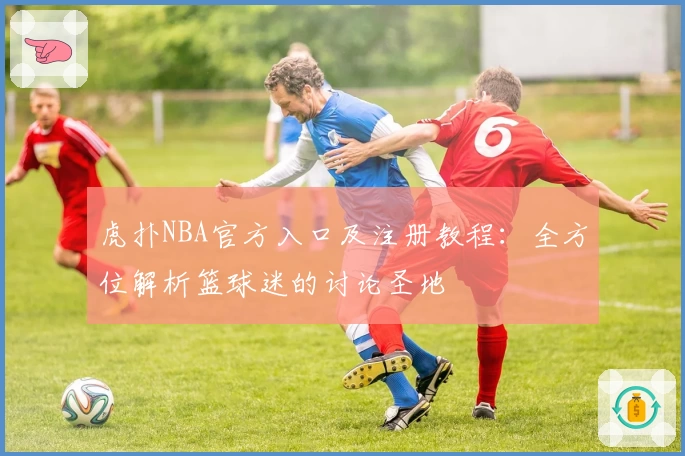 虎扑NBA官方入口及注册教程：全方位解析篮球迷的讨论圣地