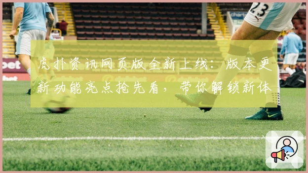 虎扑资讯网页版全新上线：版本更新功能亮点抢先看，带你解锁新体验