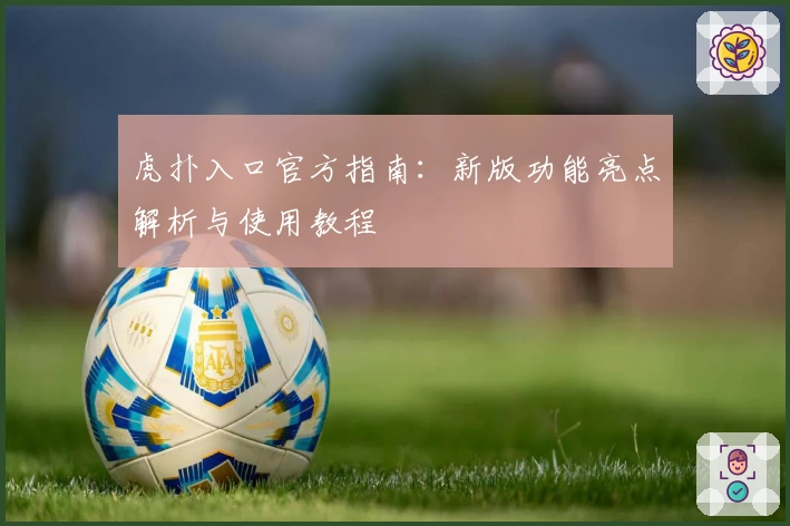 虎扑入口官方指南：新版功能亮点解析与使用教程