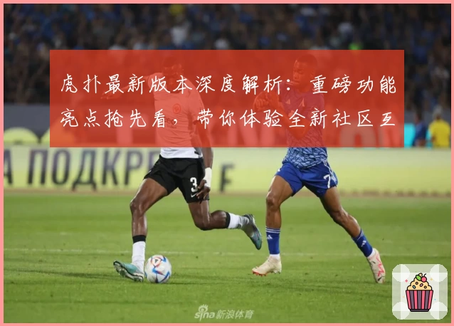 虎扑最新版本深度解析：重磅功能亮点抢先看，带你体验全新社区互动模式