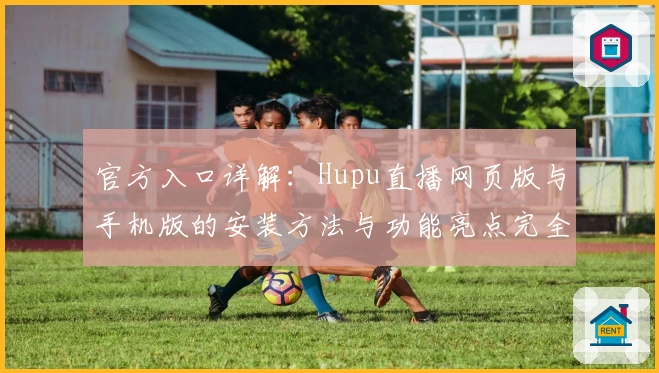 官方入口详解：Hupu直播网页版与手机版的安装方法与功能亮点完全解析