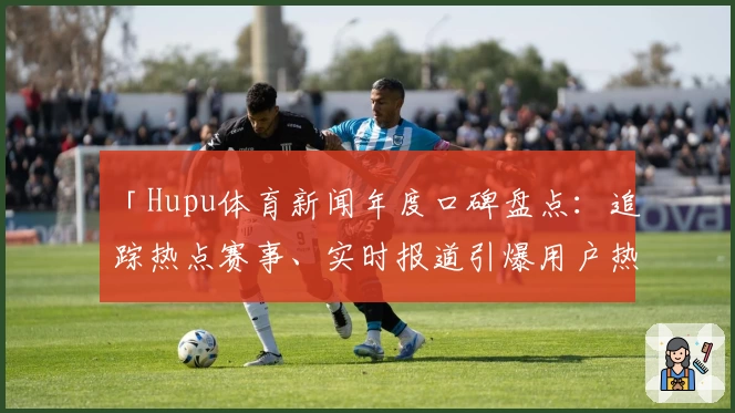 「Hupu体育新闻年度口碑盘点：追踪热点赛事、实时报道引爆用户热议」