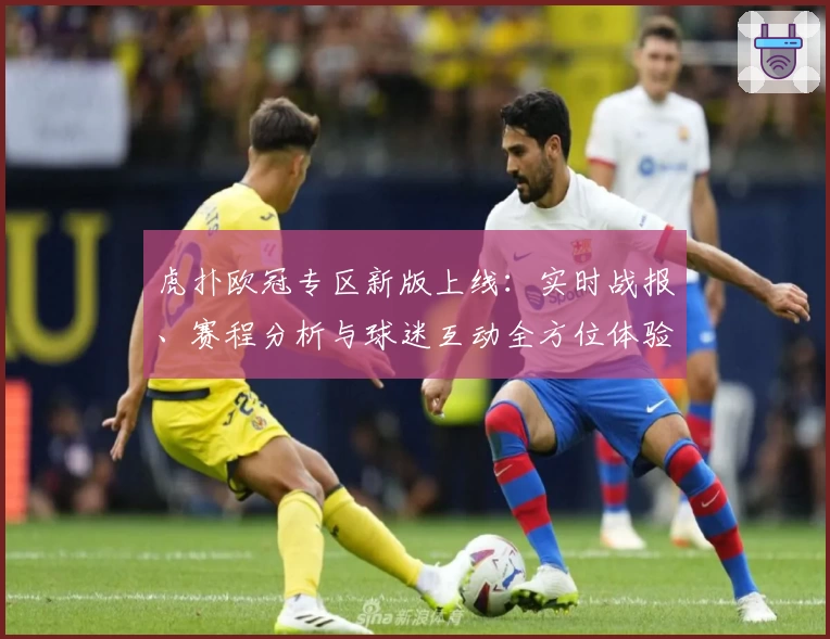 虎扑欧冠专区新版上线:实时战报、赛程分析与球迷互动全方位体验