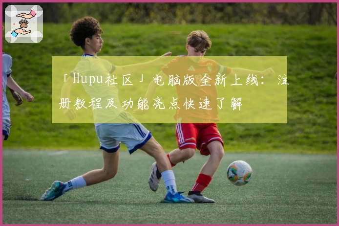 「Hupu社区」电脑版全新上线：注册教程及功能亮点快速了解