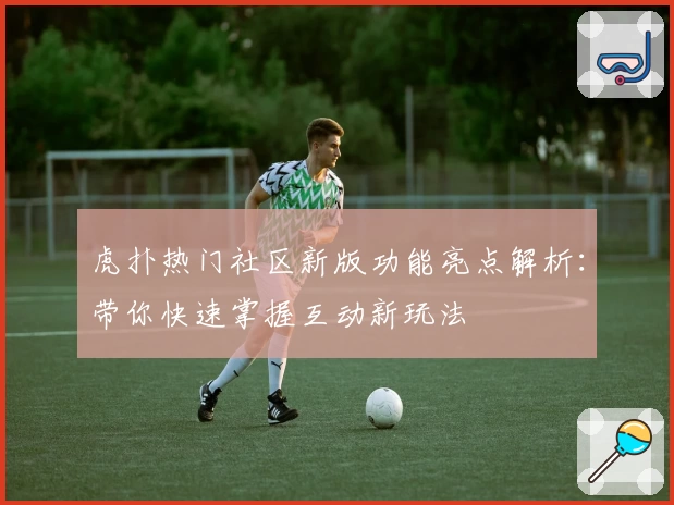 虎扑热门社区新版功能亮点解析：带你快速掌握互动新玩法