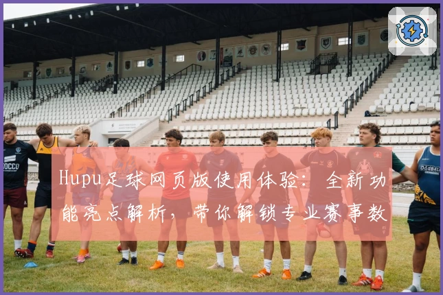 Hupu足球网页版使用体验：全新功能亮点解析，带你解锁专业赛事数据