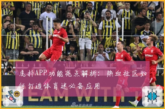 虎扑APP功能亮点解析:热血社区如何打造体育迷必备应用