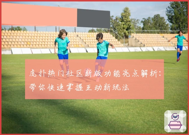 虎扑热门社区新版功能亮点解析：带你快速掌握互动新玩法
