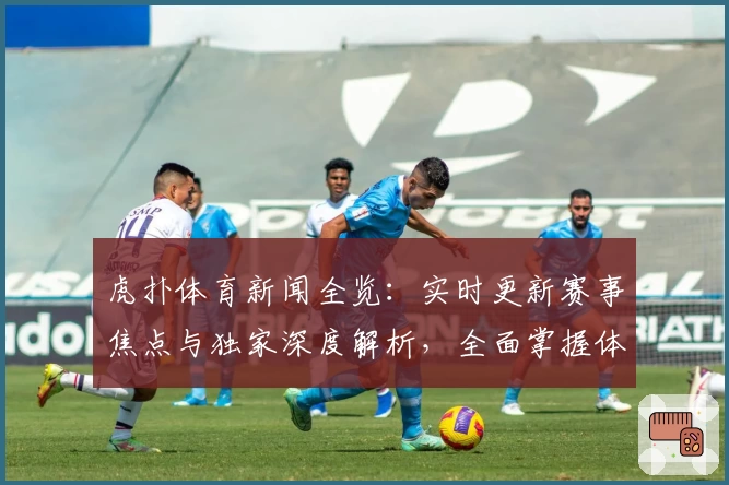 虎扑体育新闻全览：实时更新赛事焦点与独家深度解析，全面掌握体育圈动态