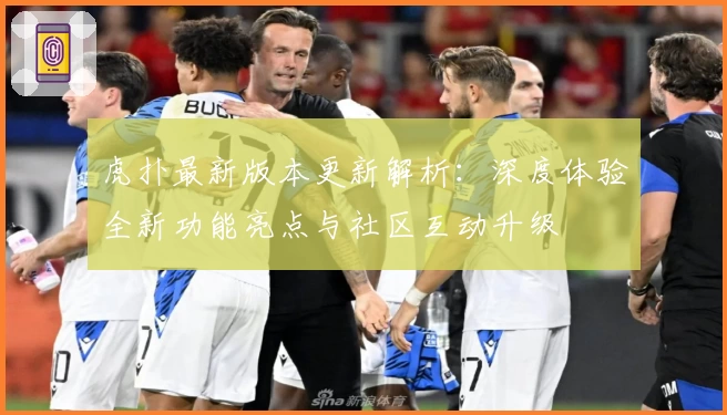 虎扑最新版本更新解析：深度体验全新功能亮点与社区互动升级