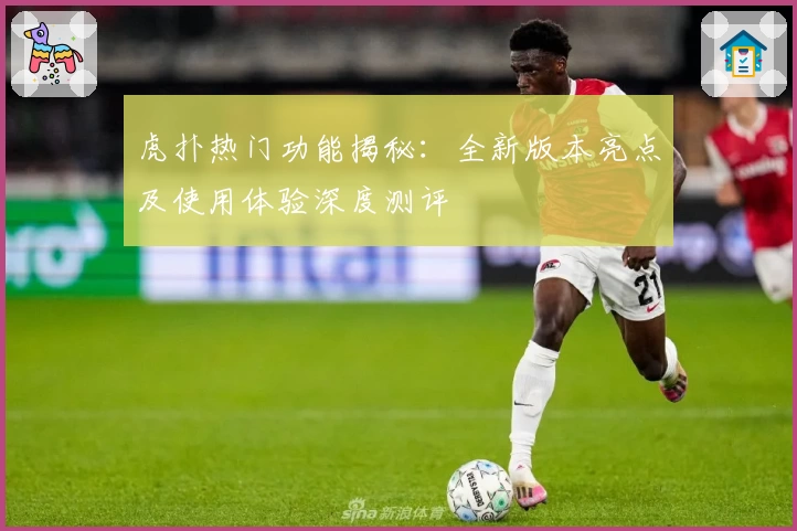 虎扑热门功能揭秘：全新版本亮点及使用体验深度测评