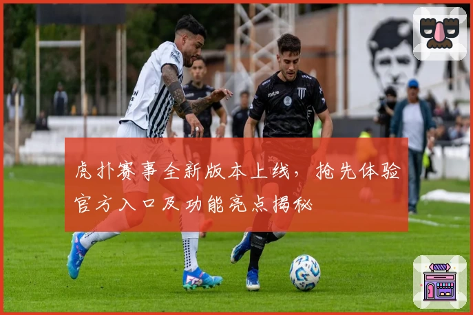 虎扑赛事全新版本上线，抢先体验官方入口及功能亮点揭秘