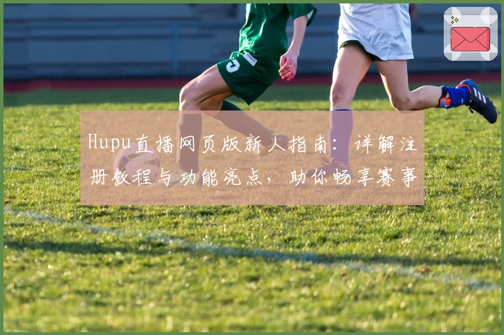 Hupu直播网页版新人指南：详解注册教程与功能亮点，助你畅享赛事精彩瞬间