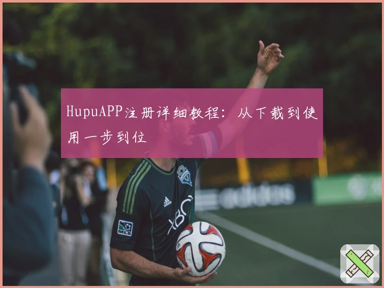 HupuAPP注册详细教程：从下载到使用一步到位