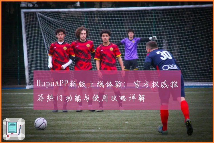 HupuAPP新版上线体验：官方权威推荐热门功能与使用攻略详解