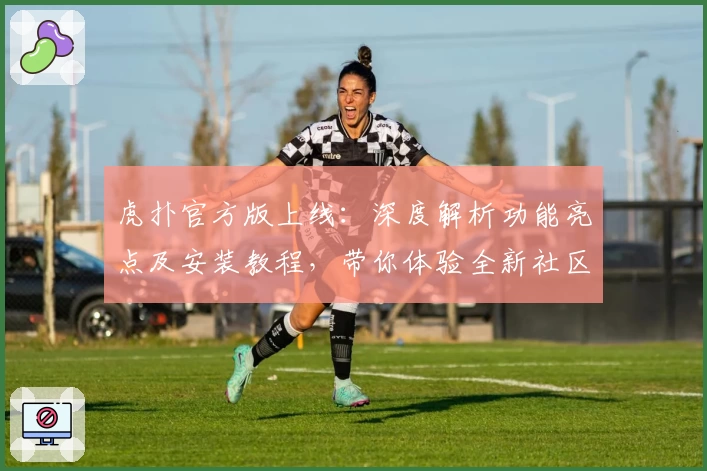 虎扑官方版上线：深度解析功能亮点及安装教程，带你体验全新社区互动魅力