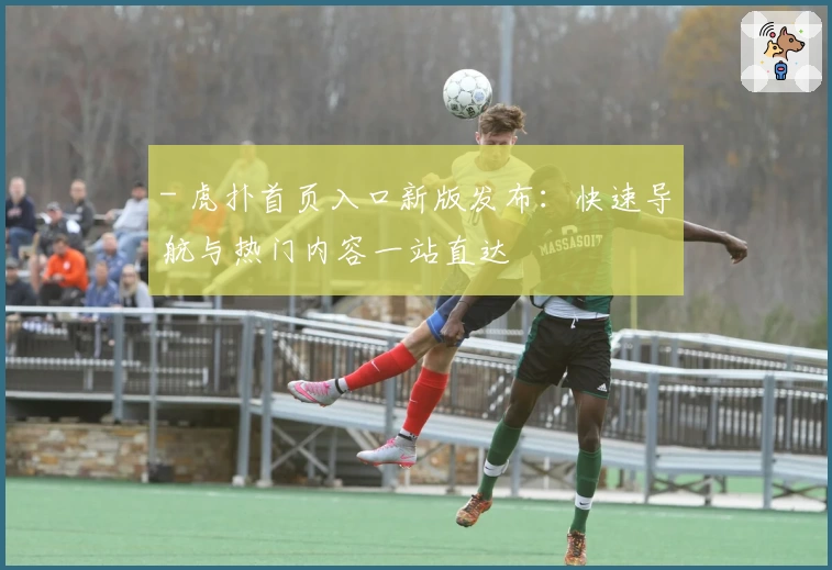 - 虎扑首页入口新版发布：快速导航与热门内容一站直达