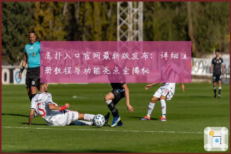 虎扑入口官网最新版发布：详细注册教程与功能亮点全揭秘