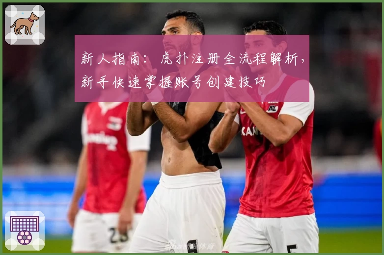 新人指南：虎扑注册全流程解析，新手快速掌握账号创建技巧